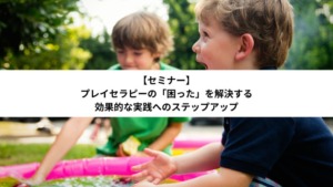 プレイセラピーの「困った」を解決する：効果的な実践へのステップアップ【セミナー】